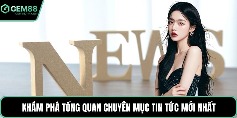 Khám phá tổng quan chuyên mục tin tức mới nhất 